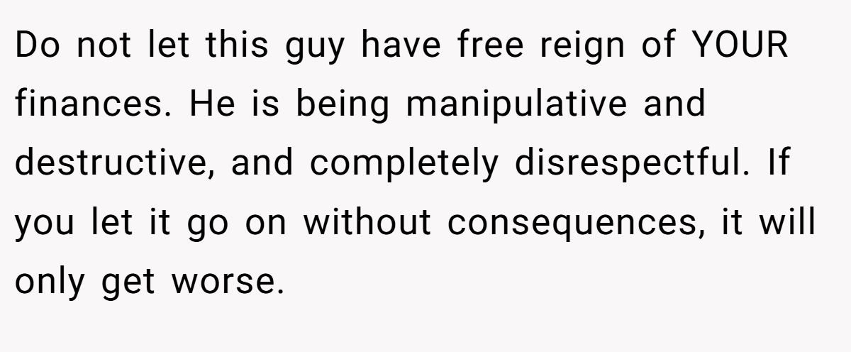 Do not let this guy have free reign of YOUR finances. He is being manipulative and destructive, and completely disrespectful. If you let it go on without consequences, it will only get worse.