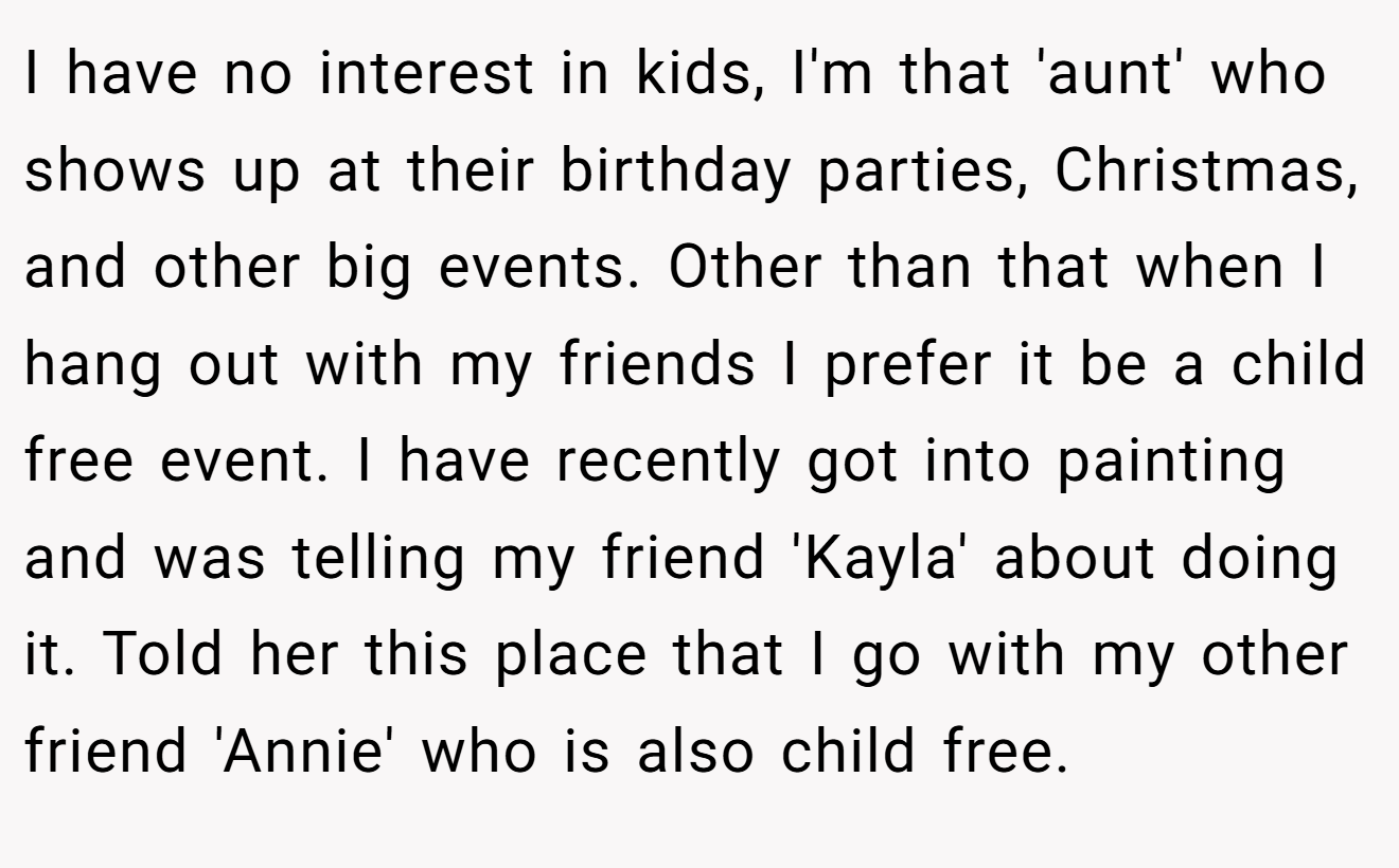 I have no interest in kids, I'm that 'aunt' who shows up at their birthday parties, Christmas, and other big events. Other than that when I hang out with my friends I prefer it be a child free event. I have recently got into painting and was telling my friend 'Kayla' about doing it. Told her this place that I go with my other friend 'Annie' who is also child free.