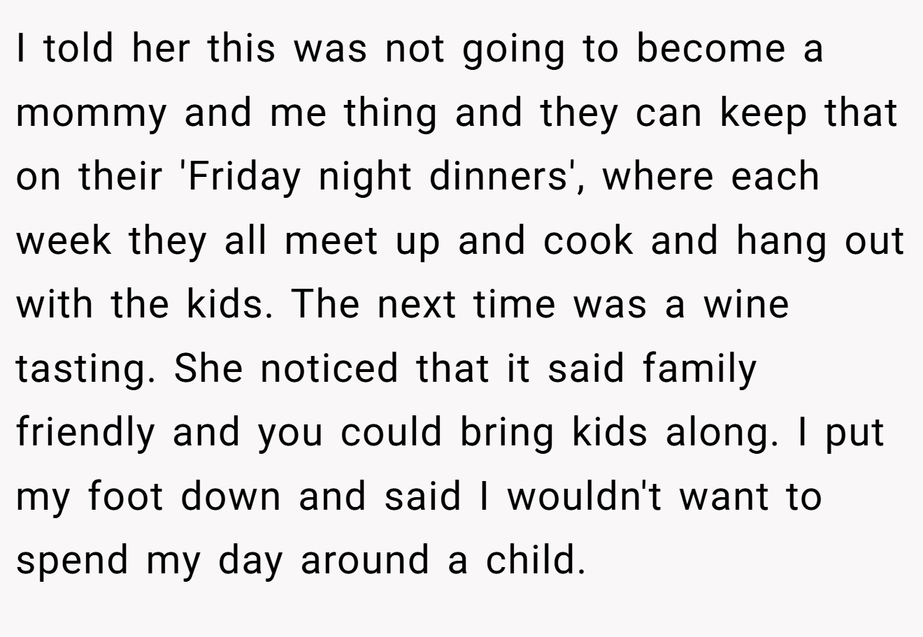 I told her this was not going to become a mommy and me thing and they can keep that on their 'Friday night dinners', where each week they all meet up and cook and hang out with the kids. The next time was a wine tasting. She noticed that it said family friendly and you could bring kids along. I put my foot down and said I wouldn't want to spend my day around a child.
