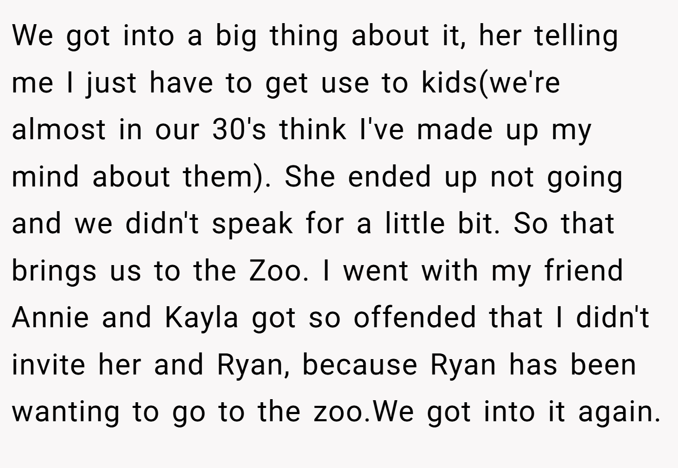 We got into a big thing about it, her telling me I just have to get use to kids(we're almost in our 30's think I've made up my mind about them). She ended up not going and we didn't speak for a little bit. So that brings us to the Zoo. I went with my friend Annie and Kayla got so offended that I didn't invite her and Ryan, because Ryan has been wanting to go to the zoo.We got into it again.