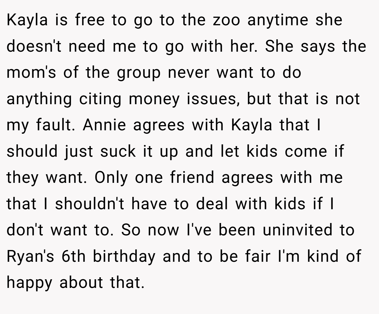 Kayla is free to go to the zoo anytime she doesn't need me to go with her. She says the mom's of the group never want to do anything citing money issues, but that is not my fault. Annie agrees with Kayla that I should just suck it up and let kids come if they want. Only one friend agrees with me that I shouldn't have to deal with kids if I don't want to. So now I've been uninvited to Ryan's 6th birthday and to be fair I'm kind of happy about that.