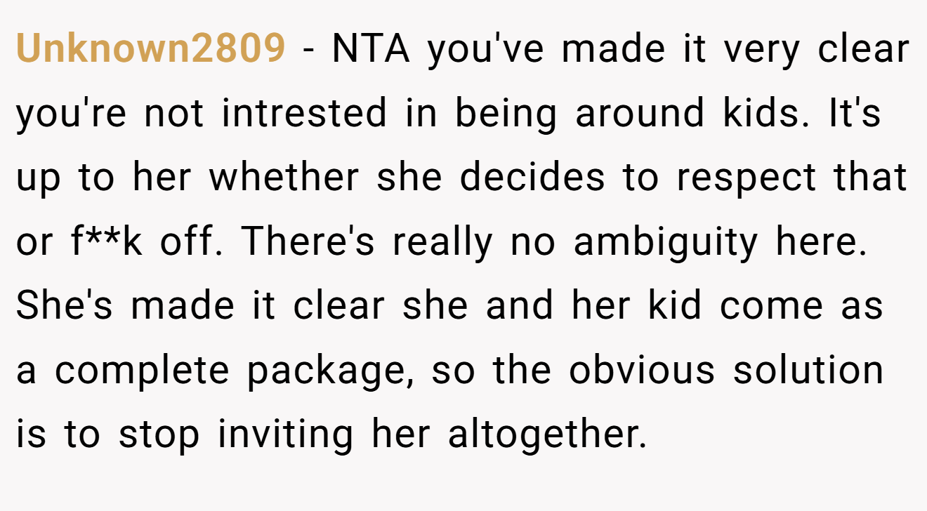 Unknown2809 - NTA you've made it very clear you're not intrested in being around kids. It's up to her whether she decides to respect that or f**k off. There's really no ambiguity here. She's made it clear she and her kid come as a complete package, so the obvious solution is to stop inviting her altogether.
