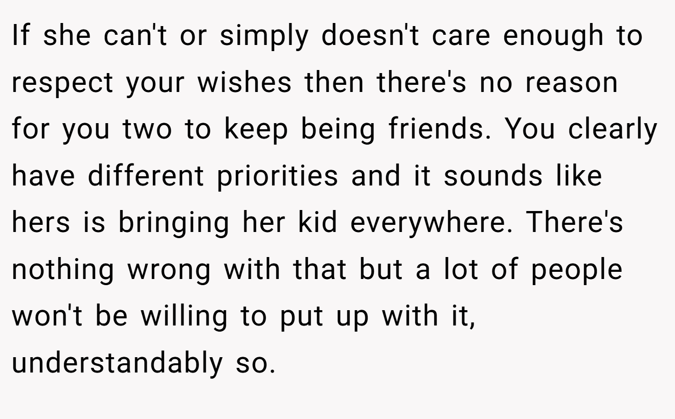 If she can't or simply doesn't care enough to respect your wishes then there's no reason for you two to keep being friends. You clearly have different priorities and it sounds like hers is bringing her kid everywhere. There's nothing wrong with that but a lot of people won't be willing to put up with it, understandably so.