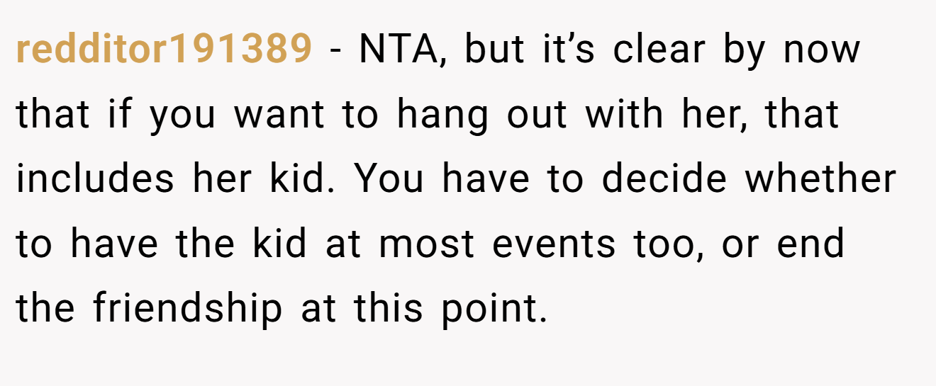 redditor191389 - NTA, but it’s clear by now that if you want to hang out with her, that includes her kid. You have to decide whether to have the kid at most events too, or end the friendship at this point.
