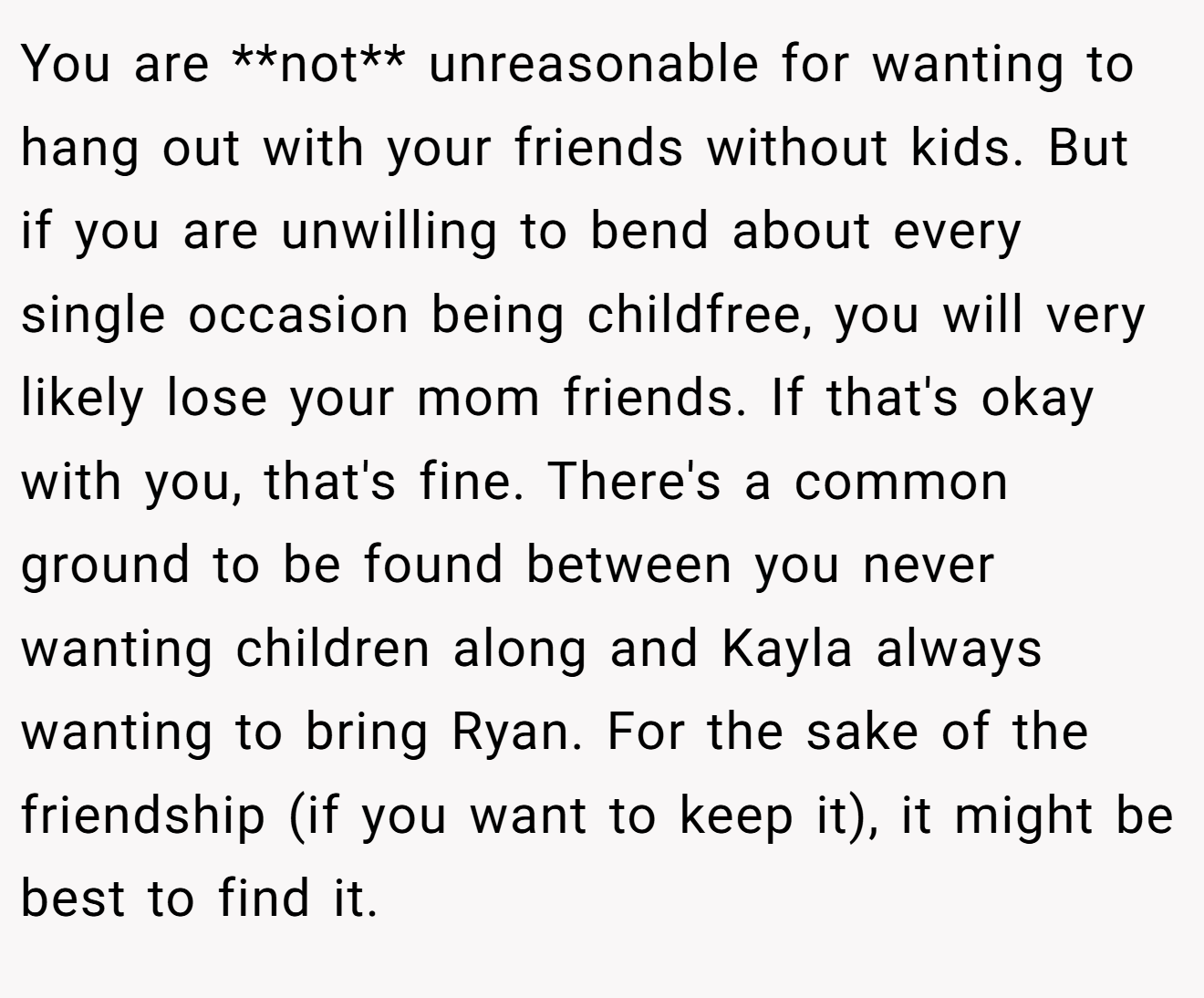 You are **not** unreasonable for wanting to hang out with your friends without kids. But if you are unwilling to bend about every single occasion being childfree, you will very likely lose your mom friends. If that's okay with you, that's fine. There's a common ground to be found between you never wanting children along and Kayla always wanting to bring Ryan. For the sake of the friendship (if you want to keep it), it might be best to find it.