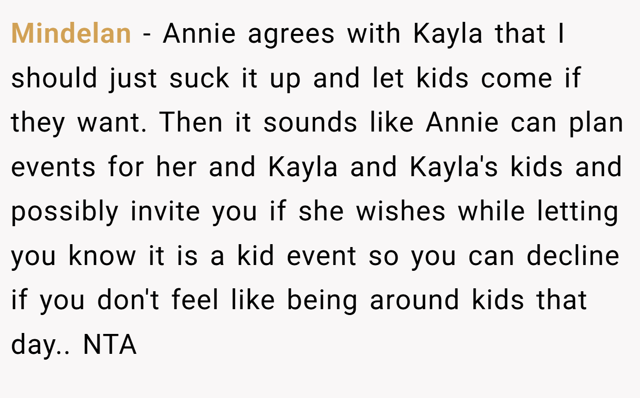 Mindelan - Annie agrees with Kayla that I should just suck it up and let kids come if they want. Then it sounds like Annie can plan events for her and Kayla and Kayla's kids and possibly invite you if she wishes while letting you know it is a kid event so you can decline if you don't feel like being around kids that day.. NTA