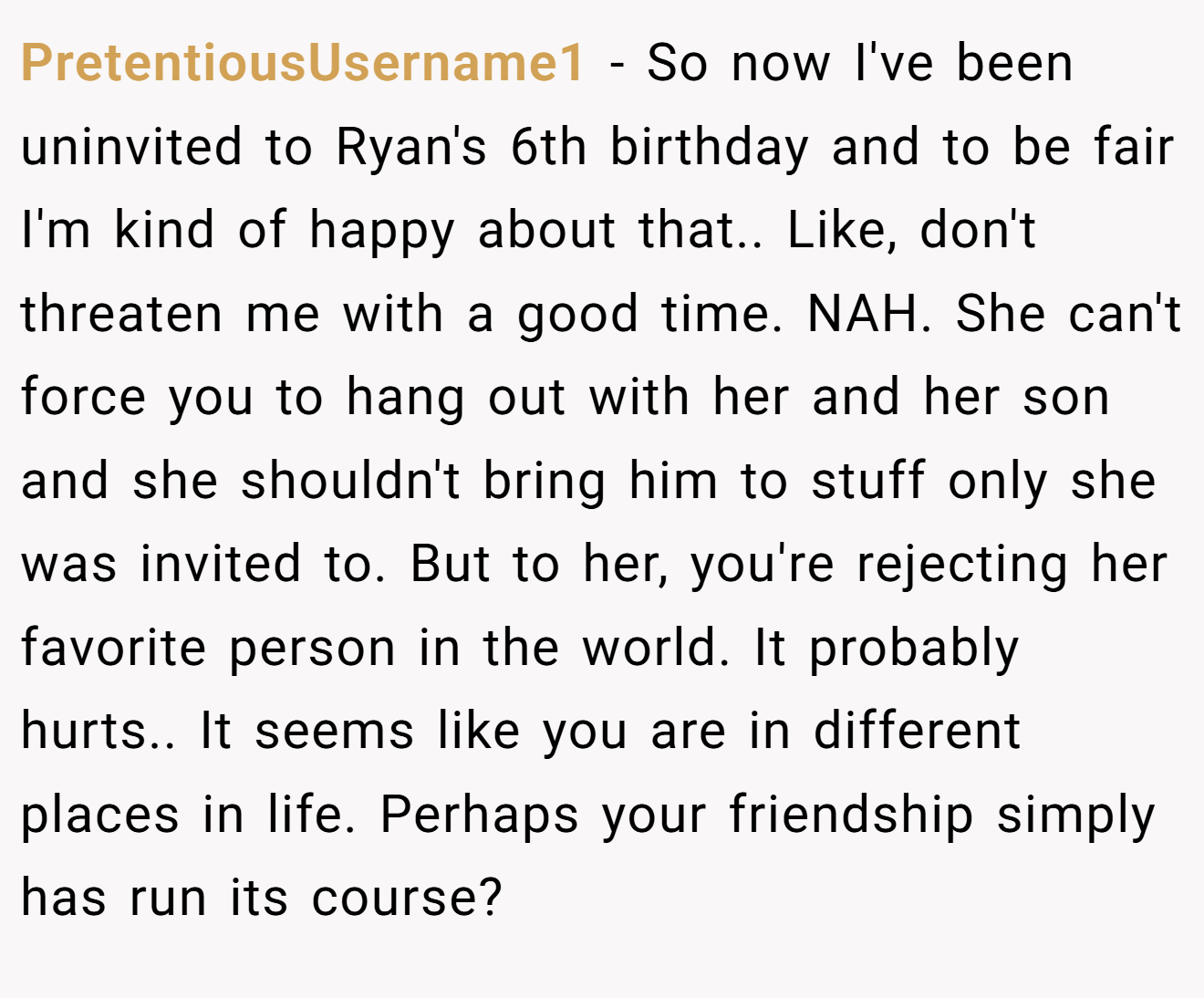 PretentiousUsername1 - So now I've been uninvited to Ryan's 6th birthday and to be fair I'm kind of happy about that.. Like, don't threaten me with a good time. NAH. She can't force you to hang out with her and her son and she shouldn't bring him to stuff only she was invited to. But to her, you're rejecting her favorite person in the world. It probably hurts.. It seems like you are in different places in life. Perhaps your friendship simply has run its course?
