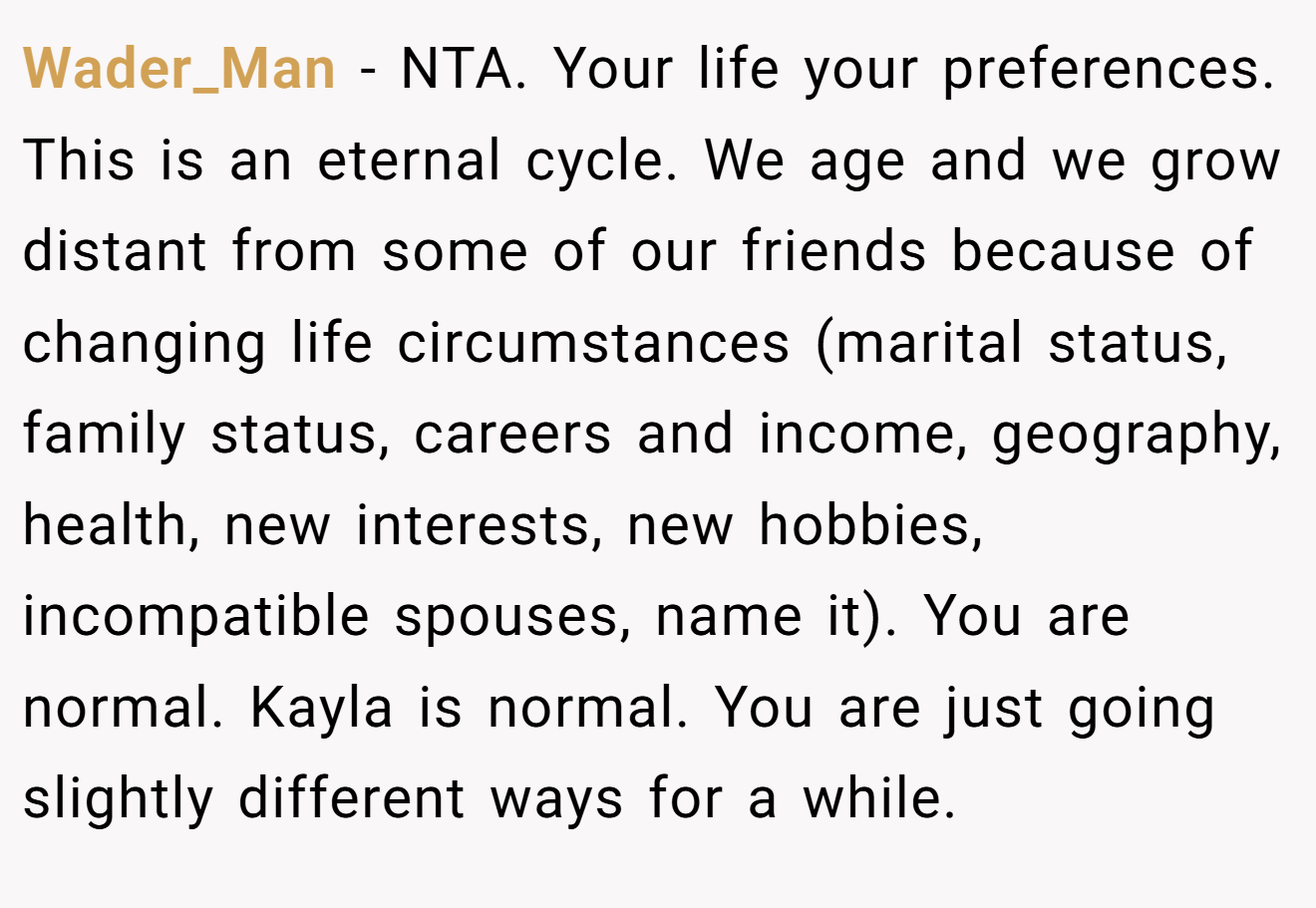 Wader_Man - NTA. Your life your preferences. This is an eternal cycle. We age and we grow distant from some of our friends because of changing life circumstances (marital status, family status, careers and income, geography, health, new interests, new hobbies, incompatible spouses, name it). You are normal. Kayla is normal. You are just going slightly different ways for a while.