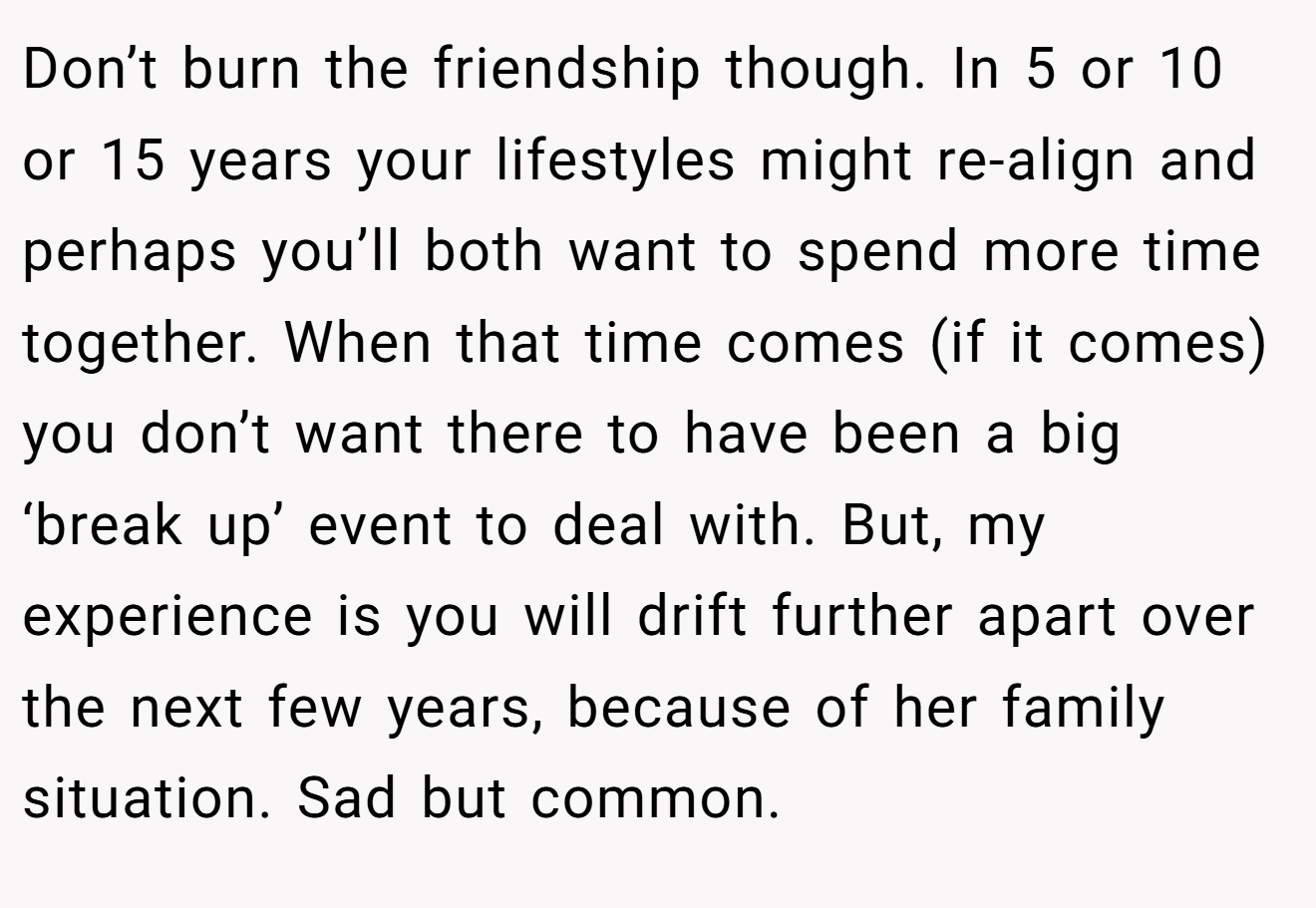 Don’t burn the friendship though. In 5 or 10 or 15 years your lifestyles might re-align and perhaps you’ll both want to spend more time together. When that time comes (if it comes) you don’t want there to have been a big ‘break up’ event to deal with. But, my experience is you will drift further apart over the next few years, because of her family situation. Sad but common.