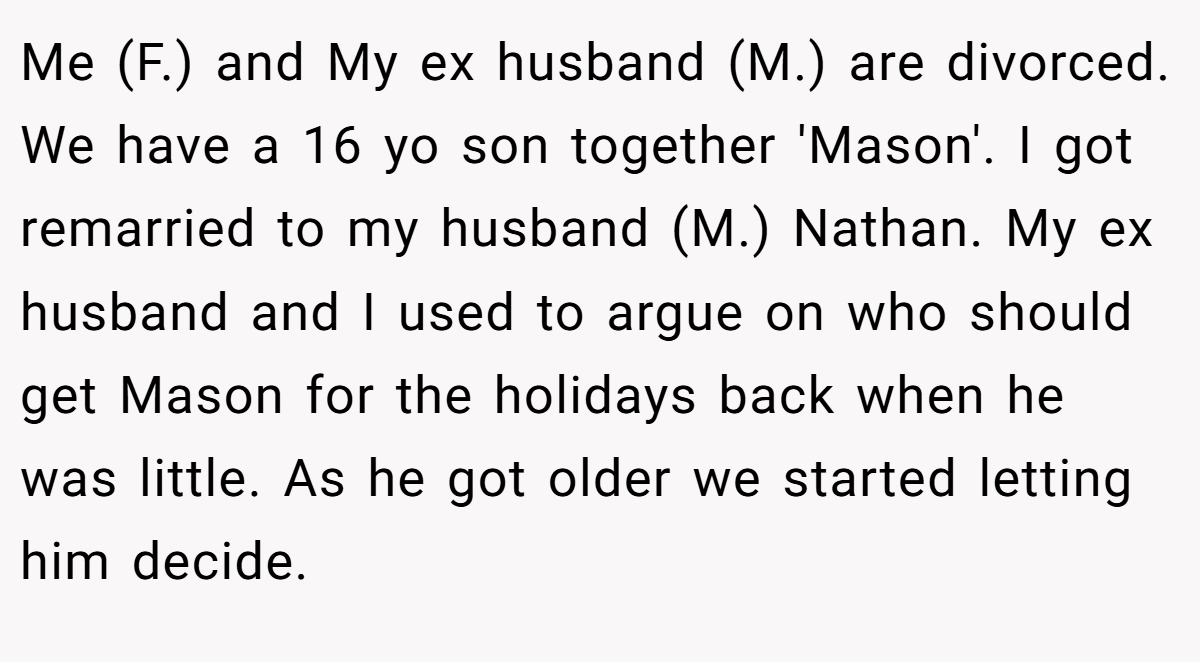 Me (F.) and My ex husband (M.) are divorced. We have a 16 yo son together 'Mason'. I got remarried to my husband (M.) Nathan. My ex husband and I used to argue on who should get Mason for the holidays back when he was little. As he got older we started letting him decide.
