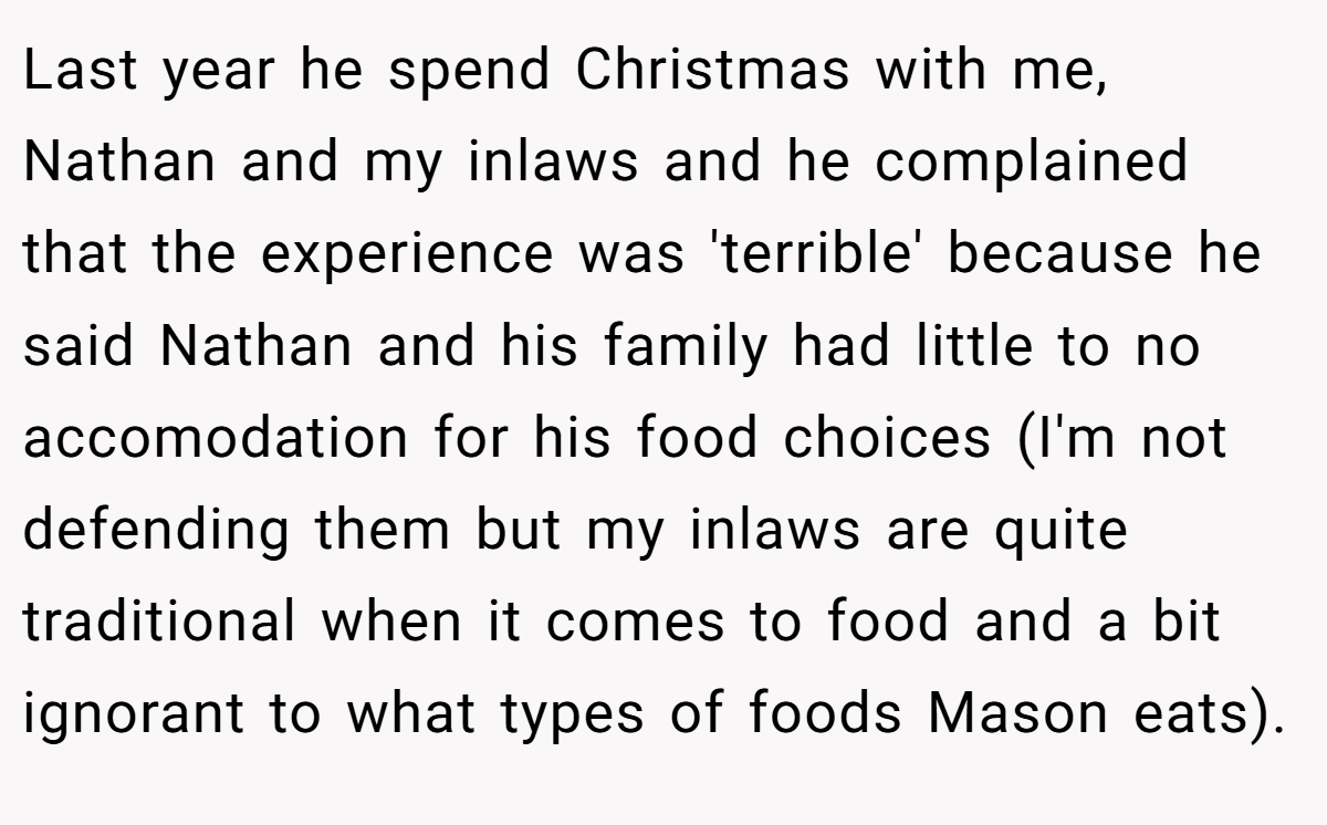 Last year he spend Christmas with me, Nathan and my inlaws and he complained that the experience was 'terrible' because he said Nathan and his family had little to no accomodation for his food choices (I'm not defending them but my inlaws are quite traditional when it comes to food and a bit ignorant to what types of foods Mason eats).