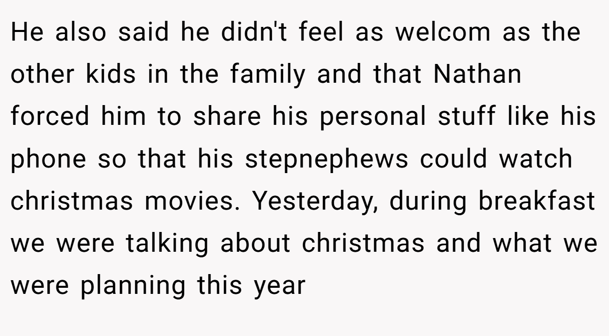 He also said he didn't feel as welcom as the other kids in the family and that Nathan forced him to share his personal stuff like his phone so that his stepnephews could watch christmas movies. Yesterday, during breakfast we were talking about christmas and what we were planning this year