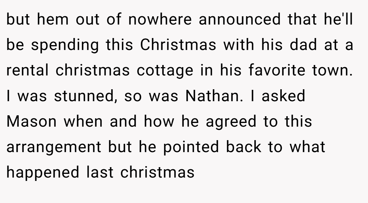 but hem out of nowhere announced that he'll be spending this Christmas with his dad at a rental christmas cottage in his favorite town. I was stunned, so was Nathan. I asked Mason when and how he agreed to this arrangement but he pointed back to what happened last christmas