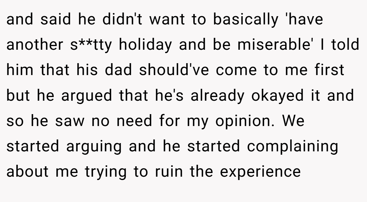 and said he didn't want to basically 'have another s**tty holiday and be miserable' I told him that his dad should've come to me first but he argued that he's already okayed it and so he saw no need for my opinion. We started arguing and he started complaining about me trying to ruin the experience