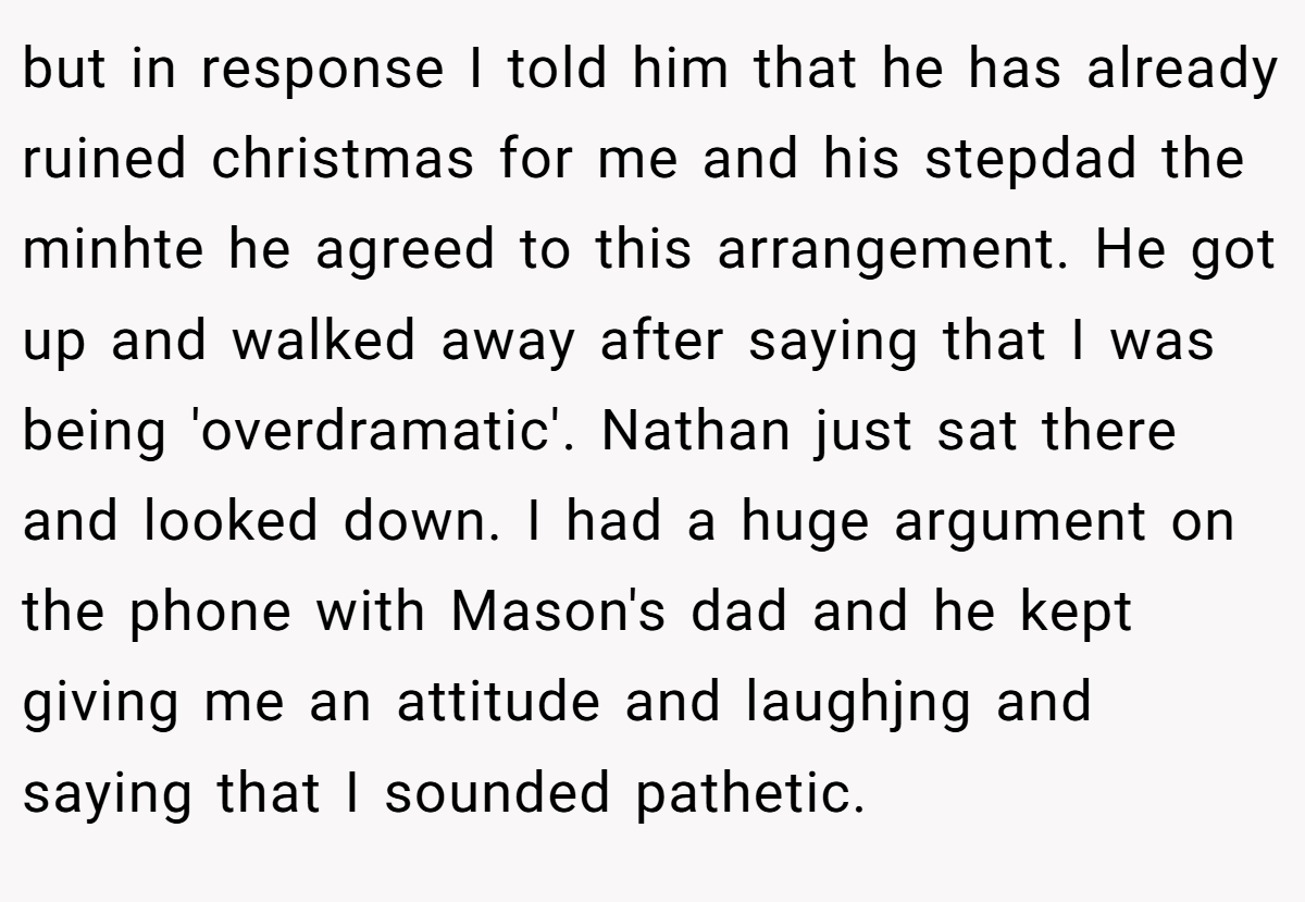 but in response I told him that he has already ruined christmas for me and his stepdad the minhte he agreed to this arrangement. He got up and walked away after saying that I was being 'overdramatic'. Nathan just sat there and looked down. I had a huge argument on the phone with Mason's dad and he kept giving me an attitude and laughjng and saying that I sounded pathetic.