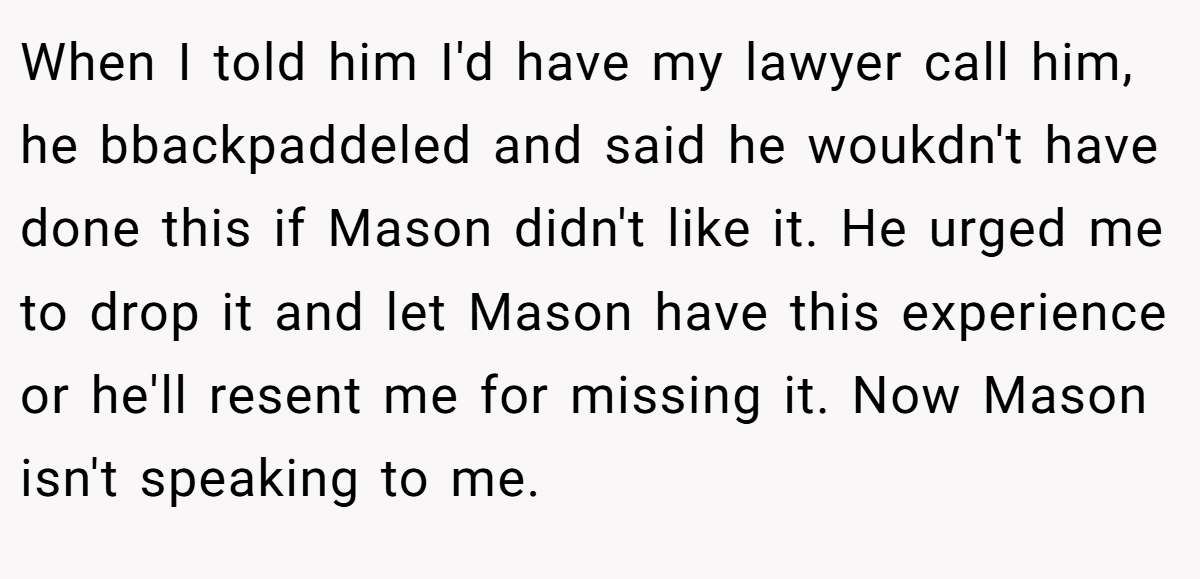 When I told him I'd have my lawyer call him, he bbackpaddeled and said he woukdn't have done this if Mason didn't like it. He urged me to drop it and let Mason have this experience or he'll resent me for missing it. Now Mason isn't speaking to me.