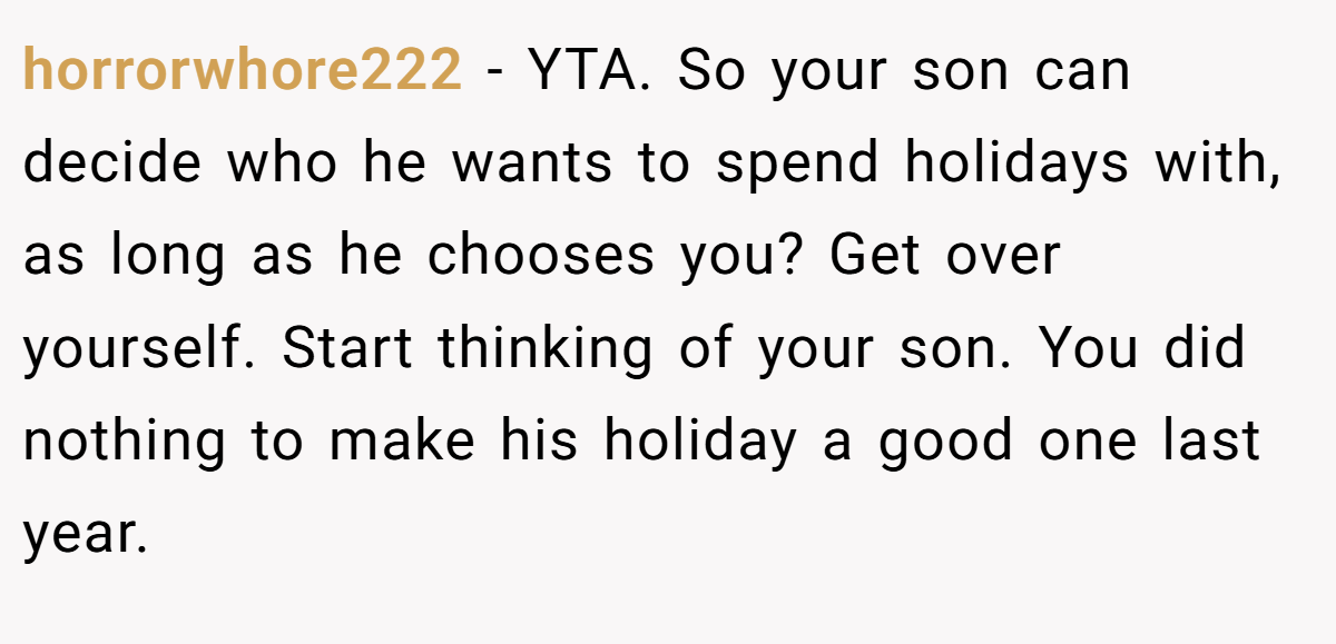 horrorwhore222 - YTA. So your son can decide who he wants to spend holidays with, as long as he chooses you? Get over yourself. Start thinking of your son. You did nothing to make his holiday a good one last year.