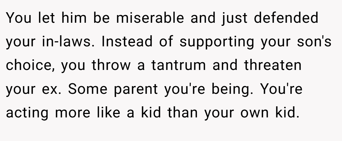 You let him be miserable and just defended your in-laws. Instead of supporting your son's choice, you throw a tantrum and threaten your ex. Some parent you're being. You're acting more like a kid than your own kid.