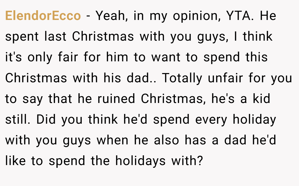 ElendorEcco - Yeah, in my opinion, YTA. He spent last Christmas with you guys, I think it's only fair for him to want to spend this Christmas with his dad.. Totally unfair for you to say that he ruined Christmas, he's a kid still. Did you think he'd spend every holiday with you guys when he also has a dad he'd like to spend the holidays with?
