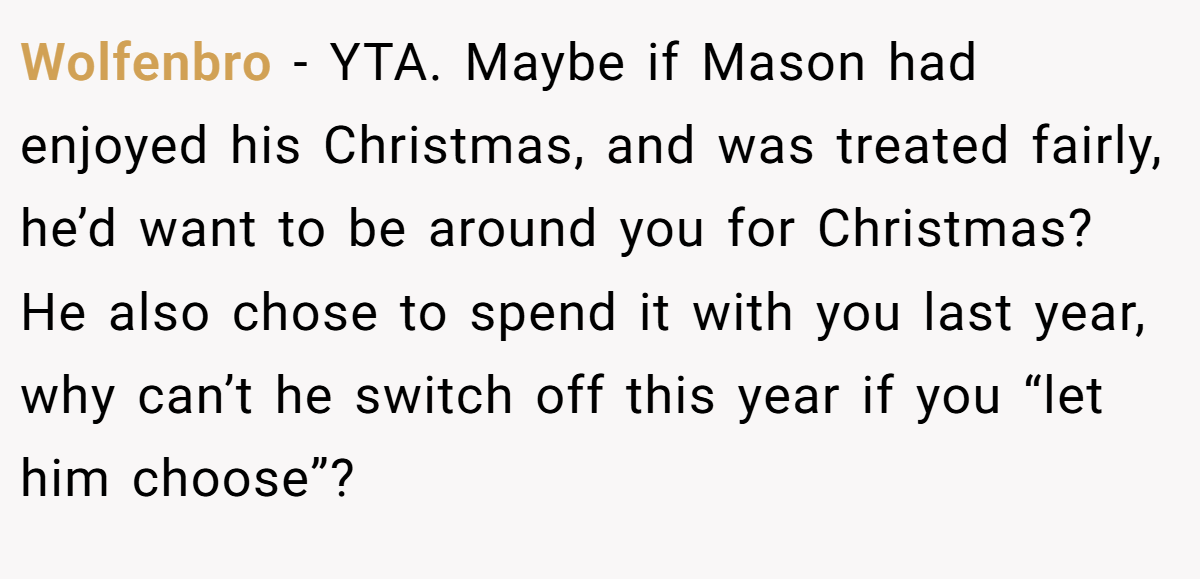 Wolfenbro - YTA. Maybe if Mason had enjoyed his Christmas, and was treated fairly, he’d want to be around you for Christmas? He also chose to spend it with you last year, why can’t he switch off this year if you “let him choose”?