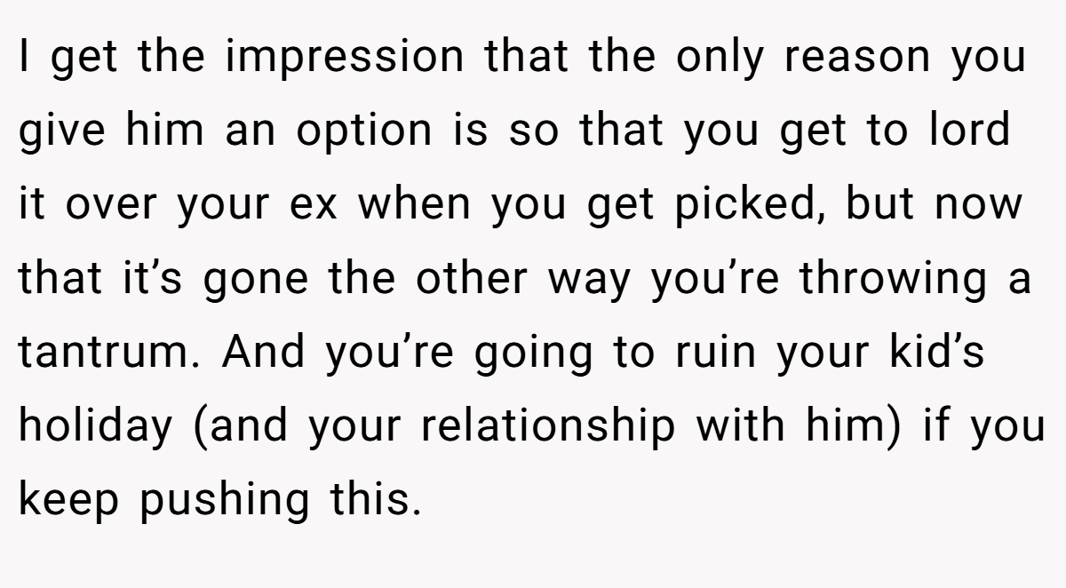 I get the impression that the only reason you give him an option is so that you get to lord it over your ex when you get picked, but now that it’s gone the other way you’re throwing a tantrum. And you’re going to ruin your kid’s holiday (and your relationship with him) if you keep pushing this.