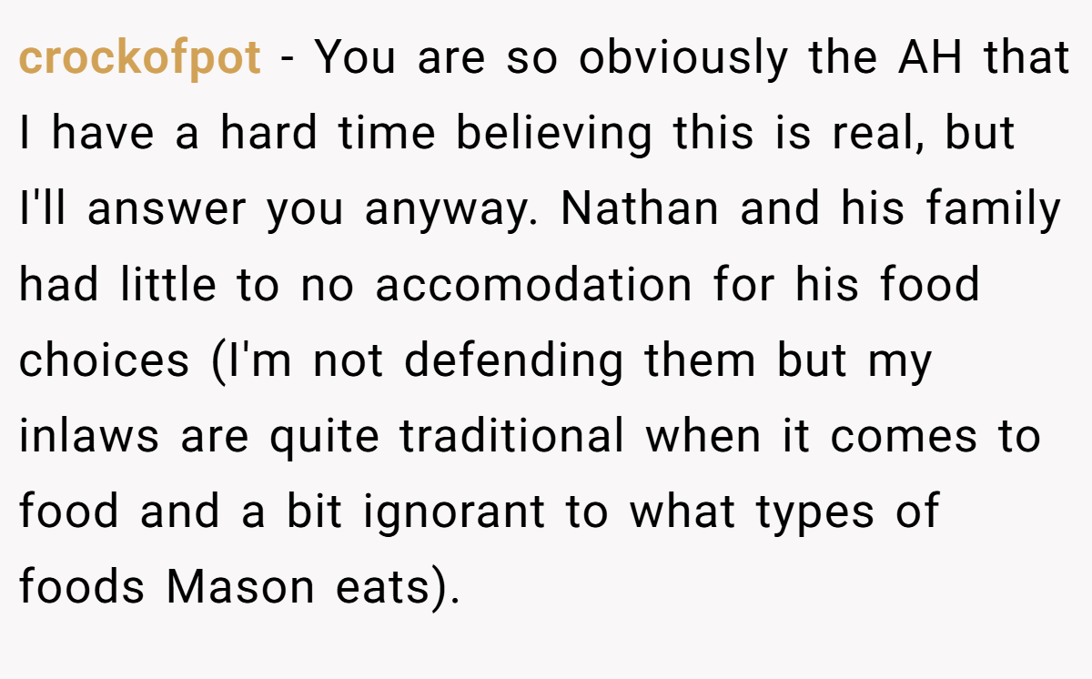 crockofpot - You are so obviously the AH that I have a hard time believing this is real, but I'll answer you anyway. Nathan and his family had little to no accomodation for his food choices (I'm not defending them but my inlaws are quite traditional when it comes to food and a bit ignorant to what types of foods Mason eats).