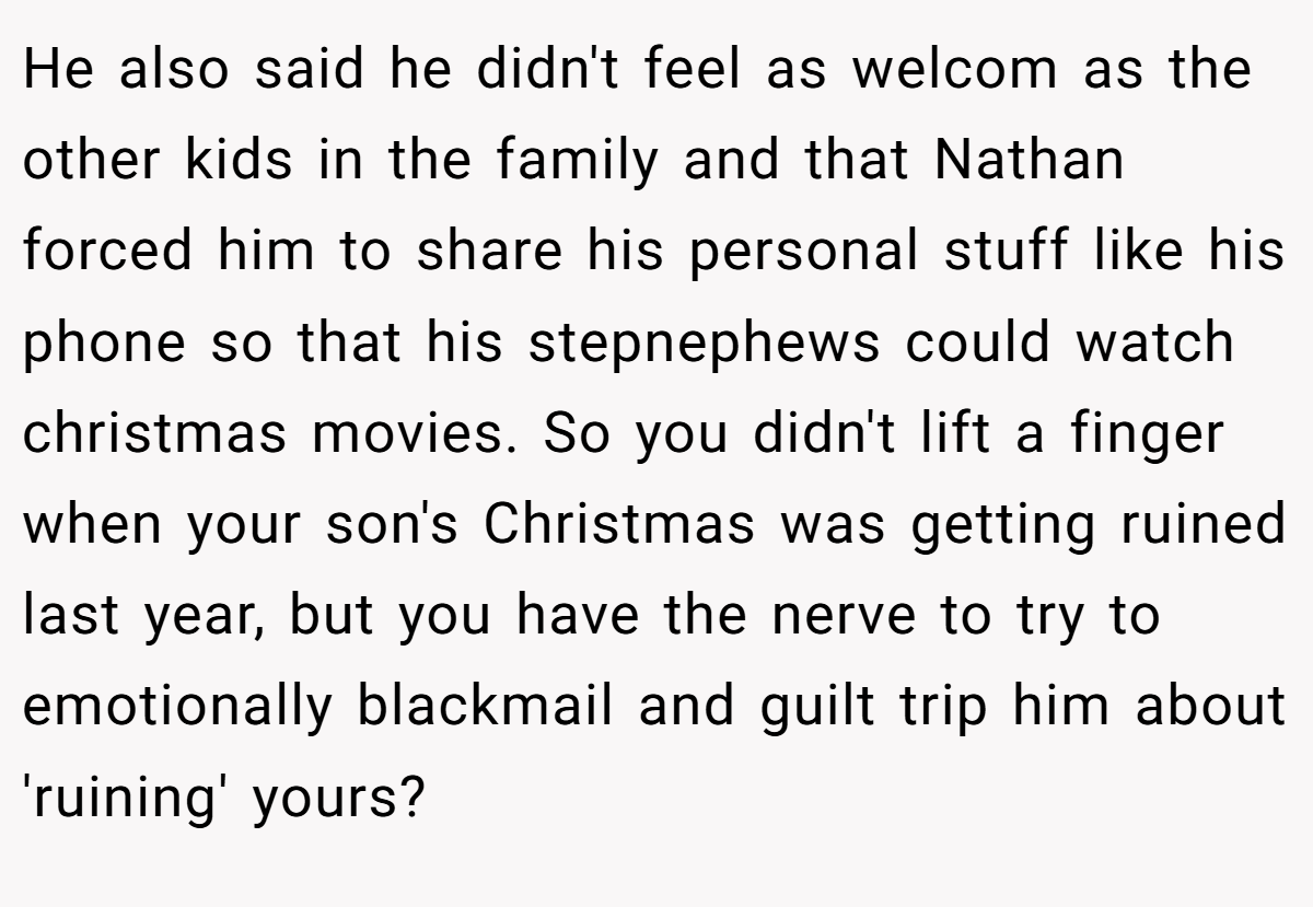 He also said he didn't feel as welcom as the other kids in the family and that Nathan forced him to share his personal stuff like his phone so that his stepnephews could watch christmas movies. So you didn't lift a finger when your son's Christmas was getting ruined last year, but you have the nerve to try to emotionally blackmail and guilt trip him about 'ruining' yours?