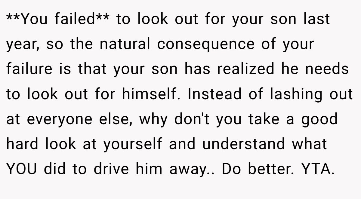 **You failed** to look out for your son last year, so the natural consequence of your failure is that your son has realized he needs to look out for himself. Instead of lashing out at everyone else, why don't you take a good hard look at yourself and understand what YOU did to drive him away.. Do better. YTA.