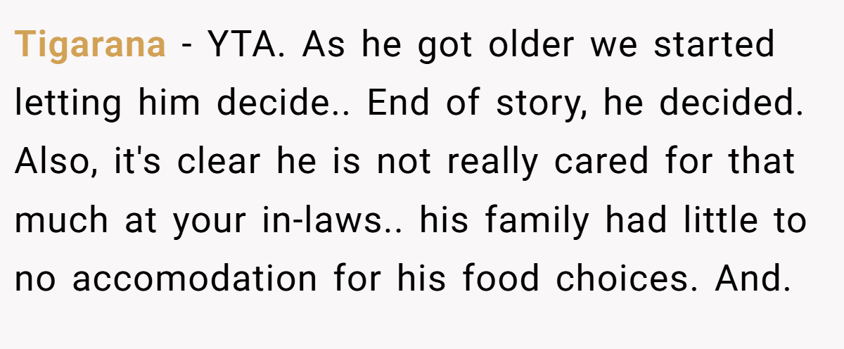 Tigarana - YTA. As he got older we started letting him decide.. End of story, he decided. Also, it's clear he is not really cared for that much at your in-laws.. his family had little to no accomodation for his food choices. And.