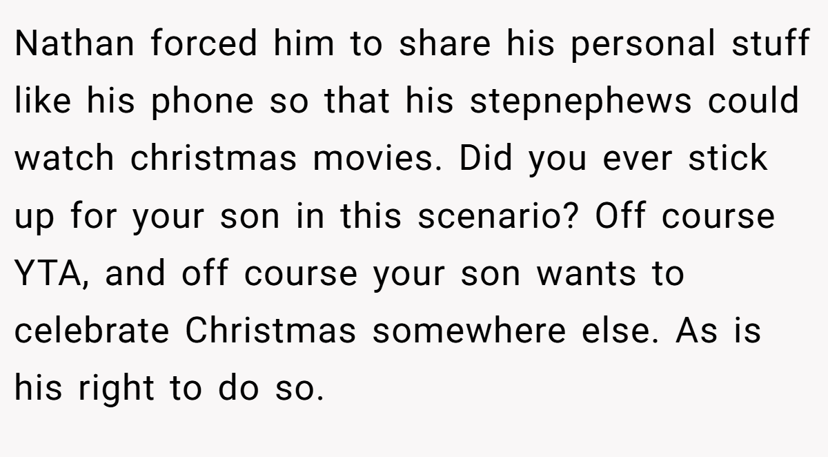 Nathan forced him to share his personal stuff like his phone so that his stepnephews could watch christmas movies. Did you ever stick up for your son in this scenario? Off course YTA, and off course your son wants to celebrate Christmas somewhere else. As is his right to do so.