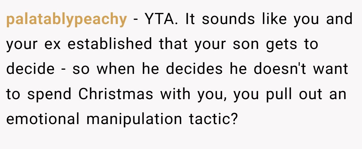 palatablypeachy - YTA. It sounds like you and your ex established that your son gets to decide - so when he decides he doesn't want to spend Christmas with you, you pull out an emotional manipulation tactic?