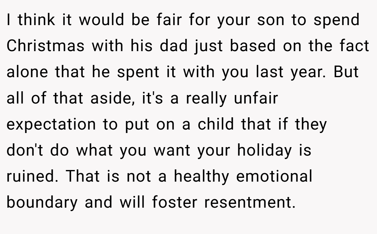 I think it would be fair for your son to spend Christmas with his dad just based on the fact alone that he spent it with you last year. But all of that aside, it's a really unfair expectation to put on a child that if they don't do what you want your holiday is ruined. That is not a healthy emotional boundary and will foster resentment.