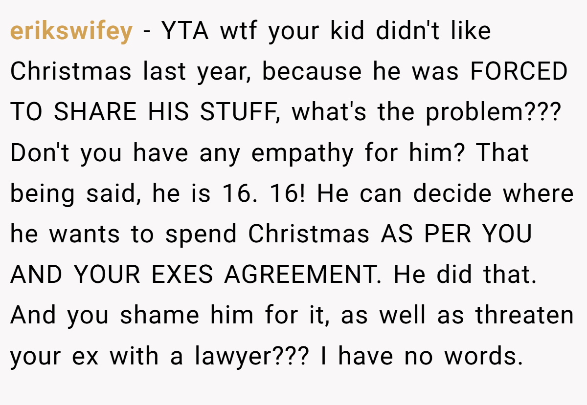 erikswifey - YTA wtf your kid didn't like Christmas last year, because he was FORCED TO SHARE HIS STUFF, what's the problem??? Don't you have any empathy for him? That being said, he is 16. 16! He can decide where he wants to spend Christmas AS PER YOU AND YOUR EXES AGREEMENT. He did that. And you shame him for it, as well as threaten your ex with a lawyer??? I have no words.