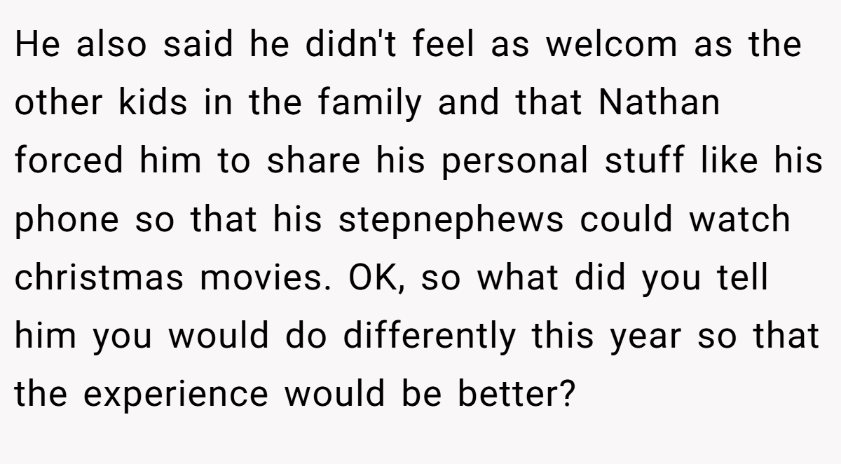 He also said he didn't feel as welcom as the other kids in the family and that Nathan forced him to share his personal stuff like his phone so that his stepnephews could watch christmas movies. OK, so what did you tell him you would do differently this year so that the experience would be better?