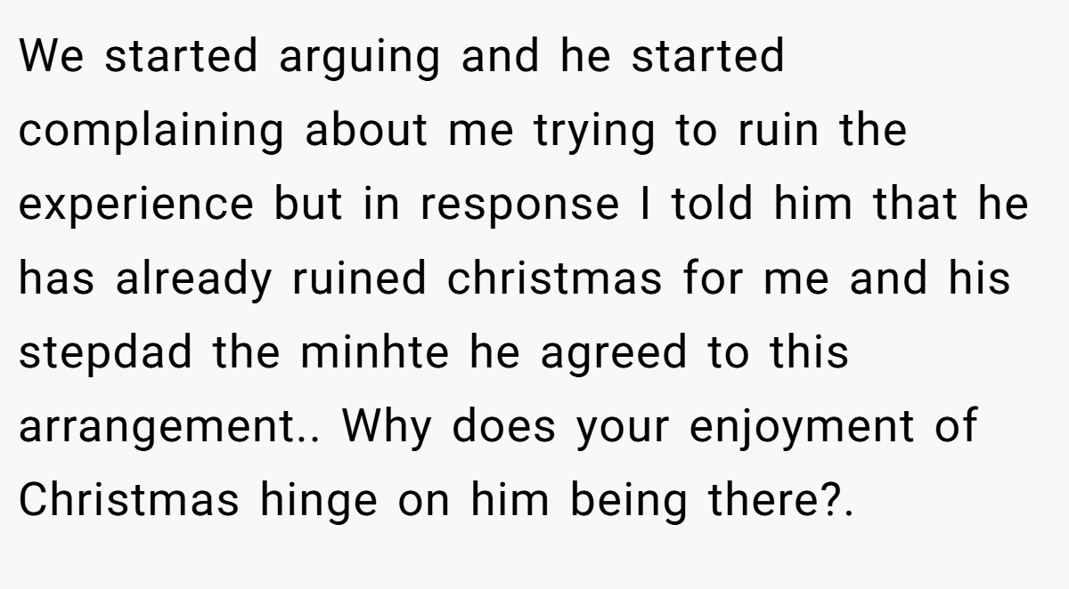 We started arguing and he started complaining about me trying to ruin the experience but in response I told him that he has already ruined christmas for me and his stepdad the minhte he agreed to this arrangement.. Why does your enjoyment of Christmas hinge on him being there?.