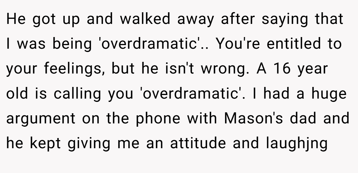 He got up and walked away after saying that I was being 'overdramatic'.. You're entitled to your feelings, but he isn't wrong. A 16 year old is calling you 'overdramatic'. I had a huge argument on the phone with Mason's dad and he kept giving me an attitude and laughjng