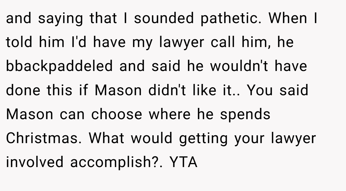 and saying that I sounded pathetic. When I told him I'd have my lawyer call him, he bbackpaddeled and said he wouldn't have done this if Mason didn't like it.. You said Mason can choose where he spends Christmas. What would getting your lawyer involved accomplish?. YTA