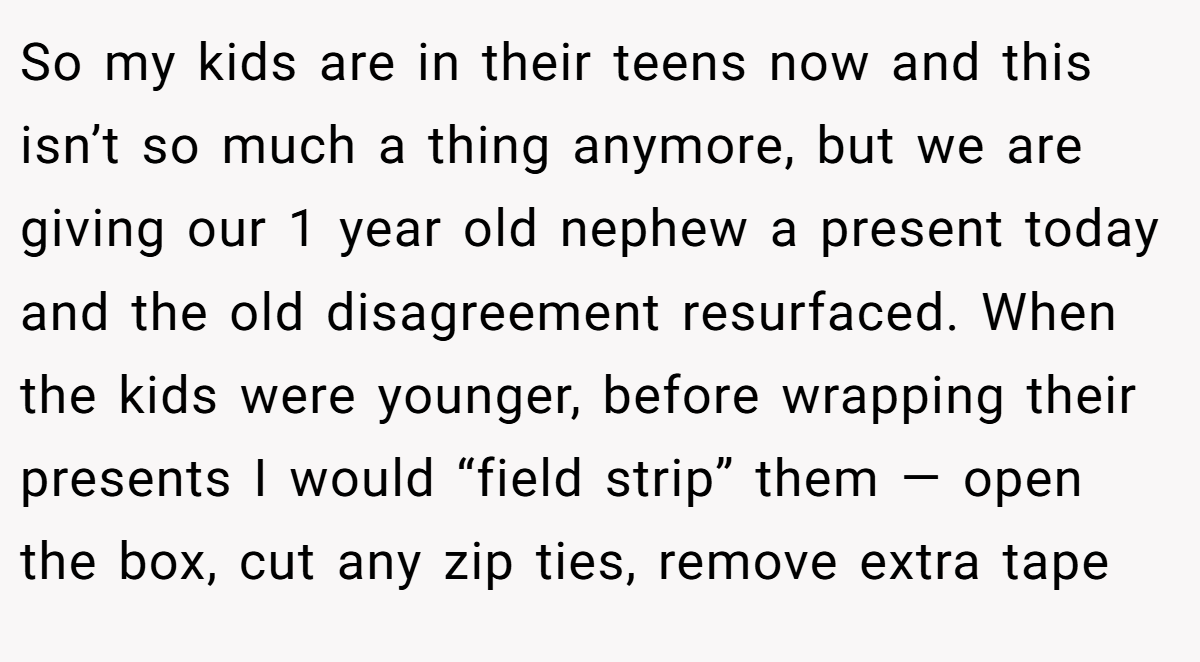 So my kids are in their teens now and this isn’t so much a thing anymore, but we are giving our 1 year old nephew a present today and the old disagreement resurfaced. When the kids were younger, before wrapping their presents I would “field strip” them — open the box, cut any zip ties, remove extra tape