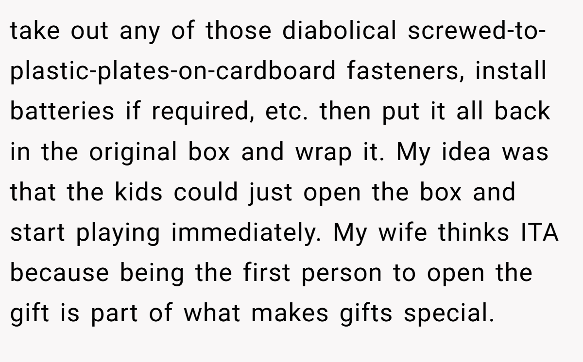 take out any of those diabolical screwed-to-plastic-plates-on-cardboard fasteners, install batteries if required, etc. then put it all back in the original box and wrap it. My idea was that the kids could just open the box and start playing immediately. My wife thinks ITA because being the first person to open the gift is part of what makes gifts special.