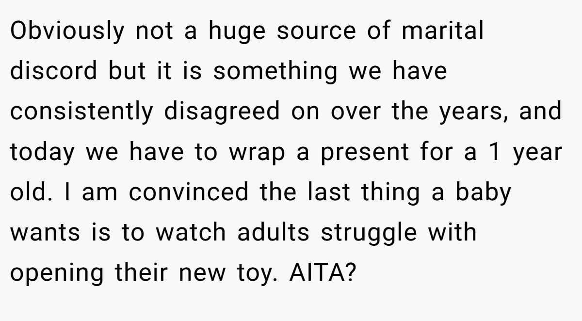Obviously not a huge source of marital discord but it is something we have consistently disagreed on over the years, and today we have to wrap a present for a 1 year old. I am convinced the last thing a baby wants is to watch adults struggle with opening their new toy. AITA?