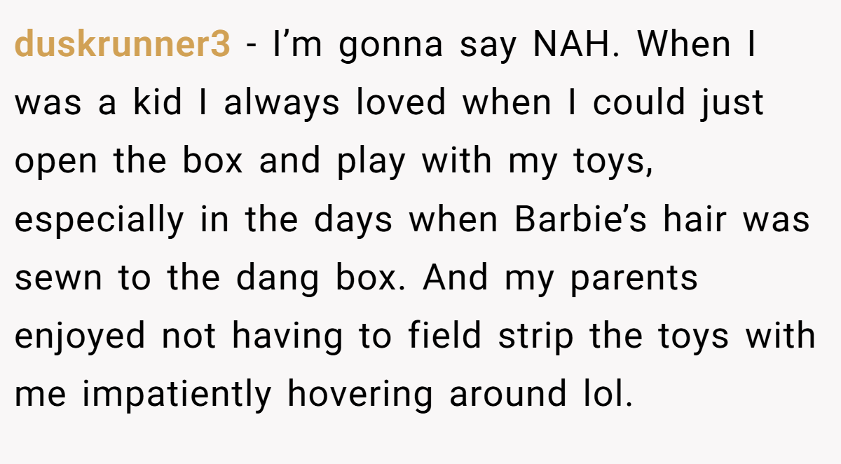 duskrunner3 − I’m gonna say NAH. When I was a kid I always loved when I could just open the box and play with my toys, especially in the days when Barbie’s hair was sewn to the dang box. And my parents enjoyed not having to field strip the toys with me impatiently hovering around lol.