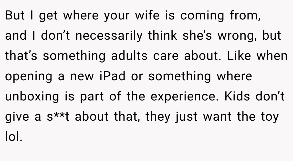 But I get where your wife is coming from, and I don’t necessarily think she’s wrong, but that’s something adults care about. Like when opening a new iPad or something where unboxing is part of the experience. Kids don’t give a s**t about that, they just want the toy lol.