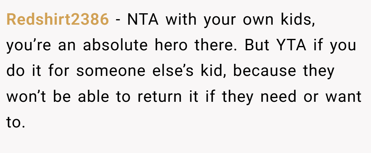 Redshirt2386 − NTA with your own kids, you’re an absolute hero there. But YTA if you do it for someone else’s kid, because they won’t be able to return it if they need or want to.