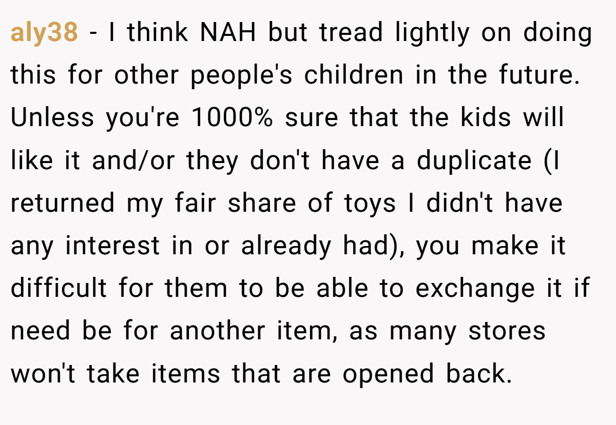 aly38 − I think NAH but tread lightly on doing this for other people's children in the future. Unless you're 1000% sure that the kids will like it and/or they don't have a duplicate (I returned my fair share of toys I didn't have any interest in or already had), you make it difficult for them to be able to exchange it if need be for another item, as many stores won't take items that are opened back.