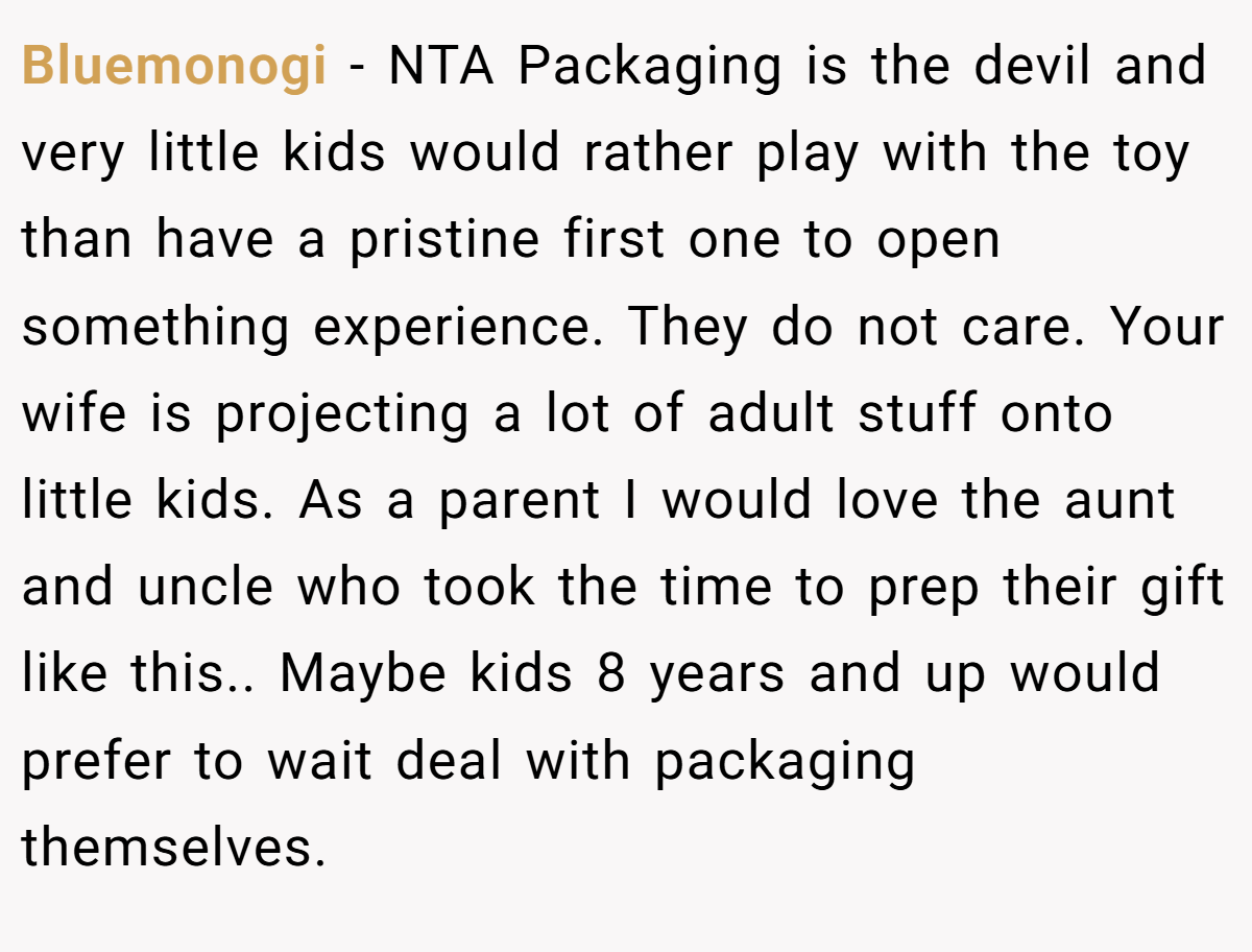 Bluemonogi − NTA Packaging is the devil and very little kids would rather play with the toy than have a pristine first one to open something experience. They do not care. Your wife is projecting a lot of adult stuff onto little kids. As a parent I would love the aunt and uncle who took the time to prep their gift like this.. Maybe kids 8 years and up would prefer to wait deal with packaging themselves.