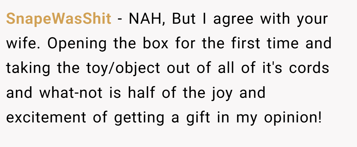 SnapeWasShit − NAH, But I agree with your wife. Opening the box for the first time and taking the toy/object out of all of it's cords and what-not is half of the joy and excitement of getting a gift in my opinion!