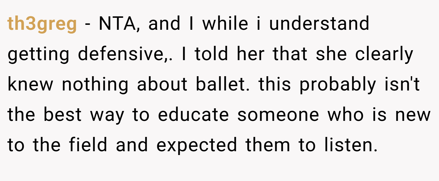 th3greg − NTA, and I while i understand getting defensive,. I told her that she clearly knew nothing about ballet. this probably isn't the best way to educate someone who is new to the field and expected them to listen.
