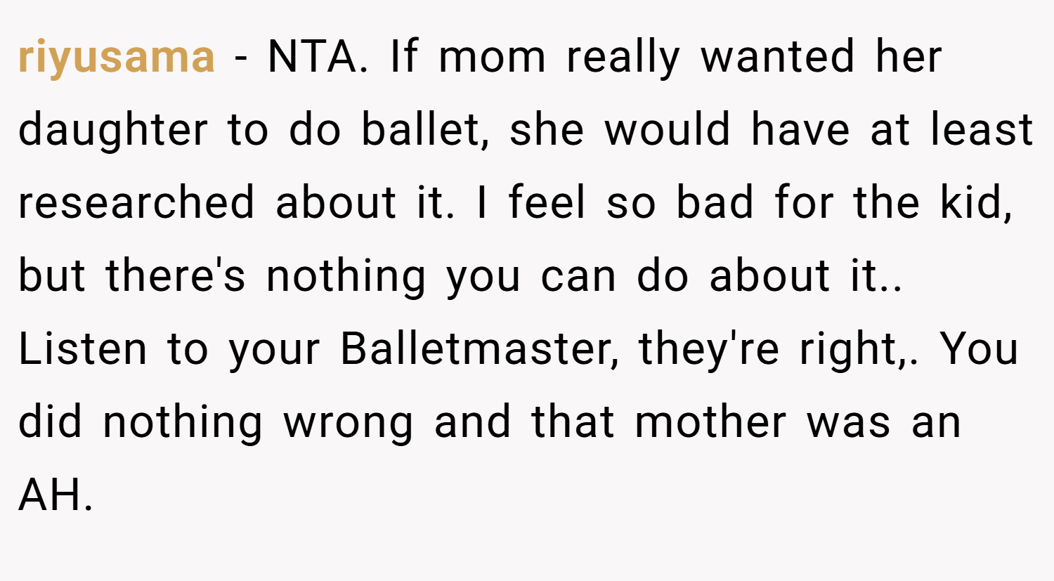 riyusama − NTA. If mom really wanted her daughter to do ballet, she would have at least researched about it. I feel so bad for the kid, but there's nothing you can do about it.. Listen to your Balletmaster, they're right,. You did nothing wrong and that mother was an AH.