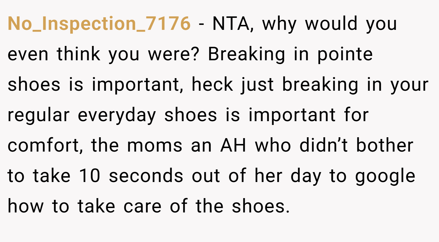 No_Inspection_7176 − NTA, why would you even think you were? Breaking in pointe shoes is important, heck just breaking in your regular everyday shoes is important for comfort, the moms an AH who didn’t bother to take 10 seconds out of her day to google how to take care of the shoes.