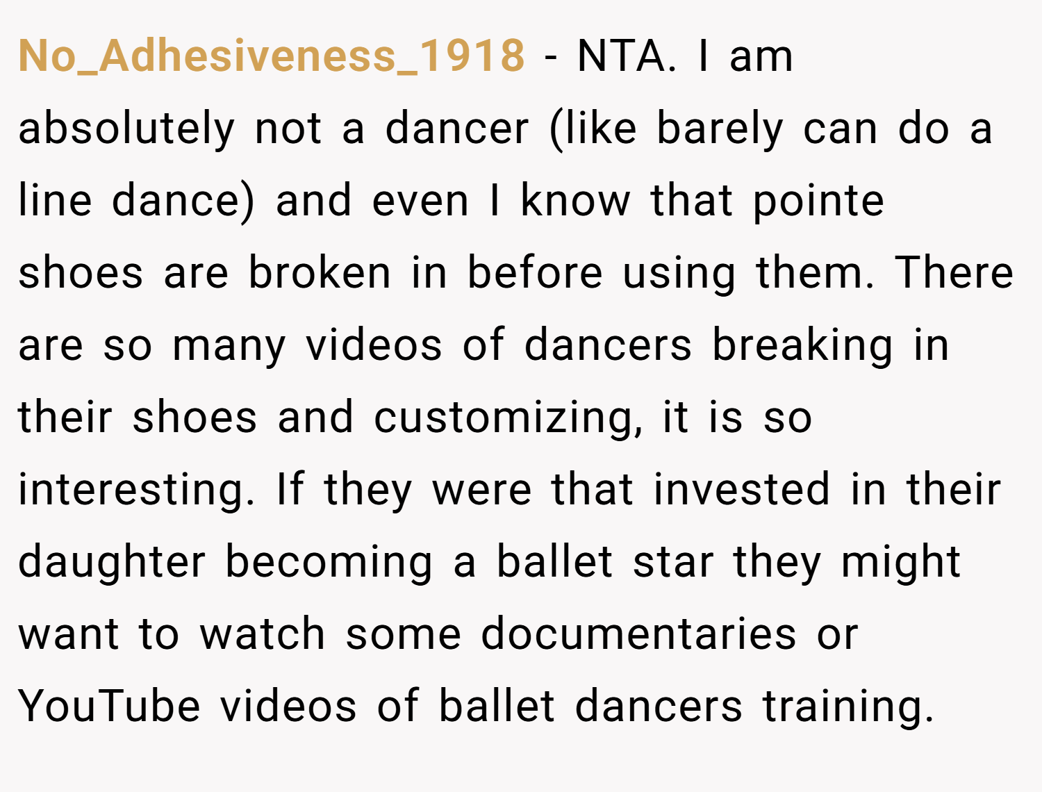 No_Adhesiveness_1918 − NTA. I am absolutely not a dancer (like barely can do a line dance) and even I know that pointe shoes are broken in before using them. There are so many videos of dancers breaking in their shoes and customizing, it is so interesting. If they were that invested in their daughter becoming a ballet star they might want to watch some documentaries or YouTube videos of ballet dancers training.